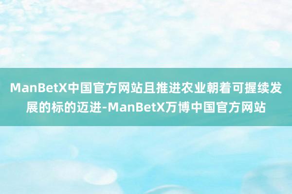 ManBetX中国官方网站且推进农业朝着可握续发展的标的迈进-ManBetX万博中国官方网站