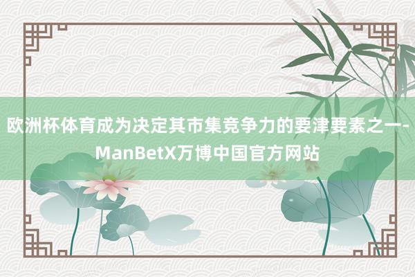 欧洲杯体育成为决定其市集竞争力的要津要素之一-ManBetX万博中国官方网站