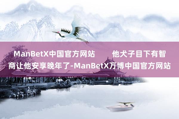 ManBetX中国官方网站        他犬子目下有智商让他安享晚年了-ManBetX万博中国官方网站