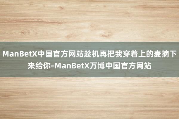 ManBetX中国官方网站趁机再把我穿着上的麦摘下来给你-ManBetX万博中国官方网站