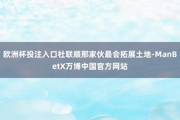 欧洲杯投注入口杜联顺那家伙最会拓展土地-ManBetX万博中国官方网站