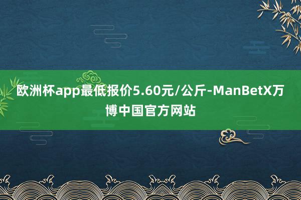 欧洲杯app最低报价5.60元/公斤-ManBetX万博中国官方网站