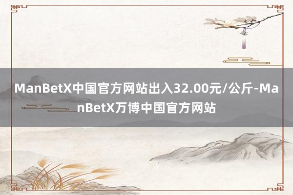 ManBetX中国官方网站出入32.00元/公斤-ManBetX万博中国官方网站