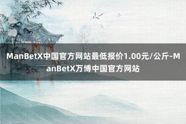 ManBetX中国官方网站最低报价1.00元/公斤-ManBetX万博中国官方网站