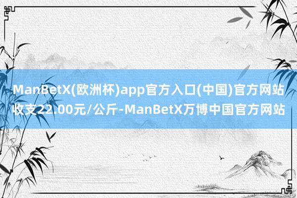 ManBetX(欧洲杯)app官方入口(中国)官方网站收支22.00元/公斤-ManBetX万博中国官方网站