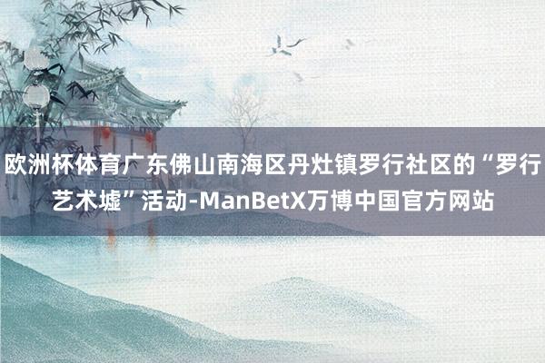 欧洲杯体育广东佛山南海区丹灶镇罗行社区的“罗行艺术墟”活动-ManBetX万博中国官方网站