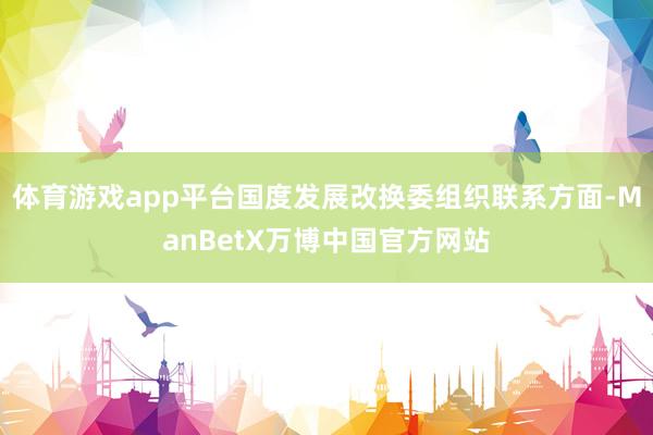 体育游戏app平台国度发展改换委组织联系方面-ManBetX万博中国官方网站