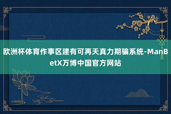 欧洲杯体育作事区建有可再天真力期骗系统-ManBetX万博中国官方网站