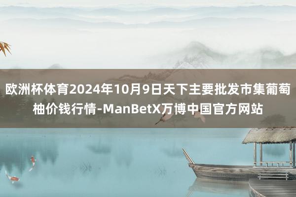 欧洲杯体育2024年10月9日天下主要批发市集葡萄柚价钱行情-ManBetX万博中国官方网站