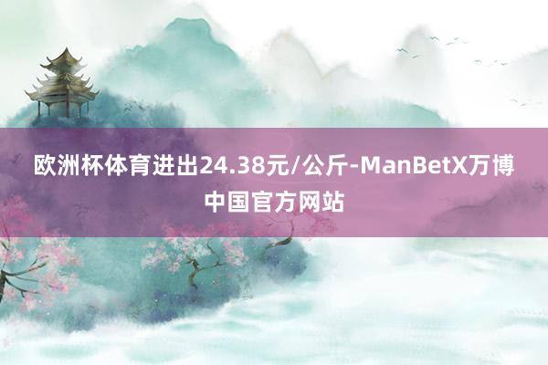 欧洲杯体育进出24.38元/公斤-ManBetX万博中国官方网站