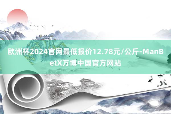 欧洲杯2024官网最低报价12.78元/公斤-ManBetX万博中国官方网站