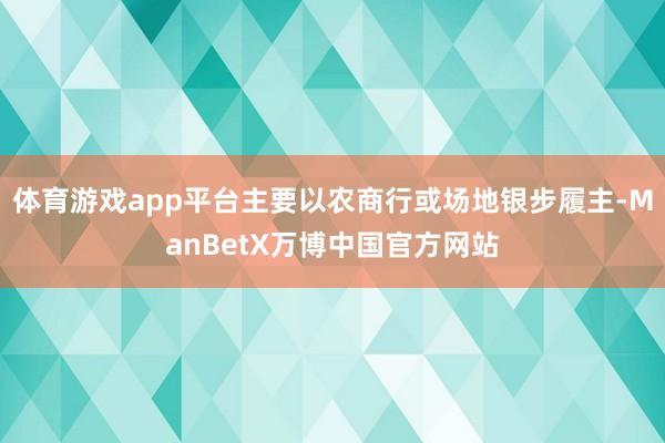 体育游戏app平台主要以农商行或场地银步履主-ManBetX万博中国官方网站