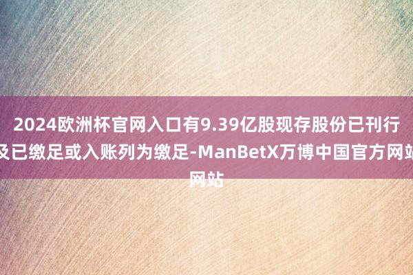 2024欧洲杯官网入口有9.39亿股现存股份已刊行及已缴足或入账列为缴足-ManBetX万博中国官方网站