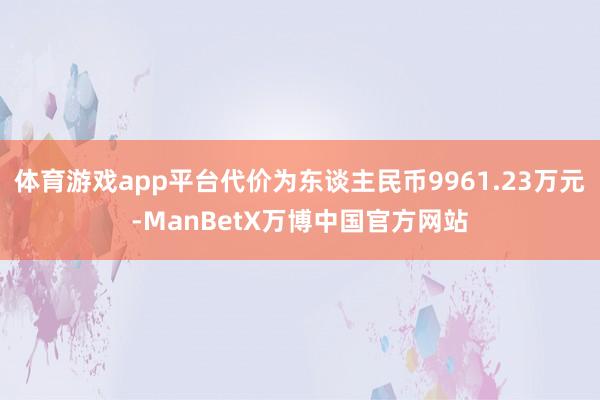 体育游戏app平台代价为东谈主民币9961.23万元-ManBetX万博中国官方网站