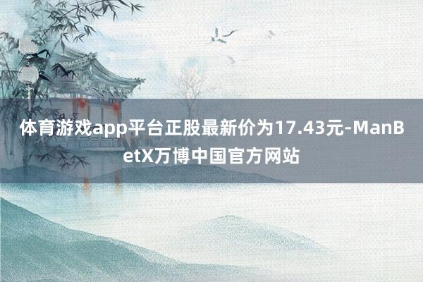 体育游戏app平台正股最新价为17.43元-ManBetX万博中国官方网站