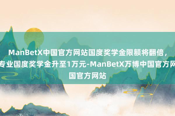 ManBetX中国官方网站国度奖学金限额将翻倍，本专业国度奖学金升至1万元-ManBetX万博中国官方网站