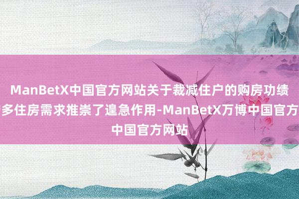 ManBetX中国官方网站关于裁减住户的购房功绩、增多住房需求推崇了遑急作用-ManBetX万博中国官方网站