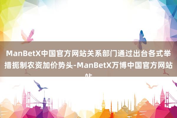 ManBetX中国官方网站关系部门通过出台各式举措扼制农资加价势头-ManBetX万博中国官方网站