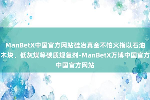 ManBetX中国官方网站硅冶真金不怕火指以石油焦、木块、低灰煤等碳质规复剂-ManBetX万博中国官方网站