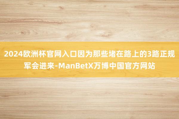 2024欧洲杯官网入口因为那些堵在路上的3路正规军会进来-ManBetX万博中国官方网站