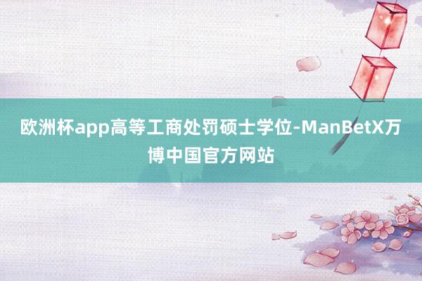 欧洲杯app高等工商处罚硕士学位-ManBetX万博中国官方网站