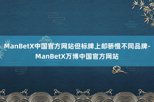 ManBetX中国官方网站但标牌上却骄慢不同品牌-ManBetX万博中国官方网站