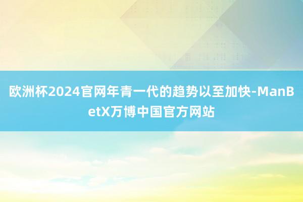 欧洲杯2024官网年青一代的趋势以至加快-ManBetX万博中国官方网站