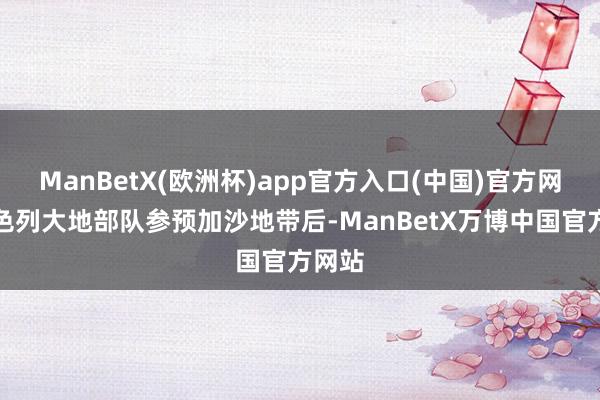 ManBetX(欧洲杯)app官方入口(中国)官方网站以色列大地部队参预加沙地带后-ManBetX万博中国官方网站