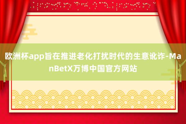 欧洲杯app旨在推进老化打扰时代的生意讹诈-ManBetX万博中国官方网站