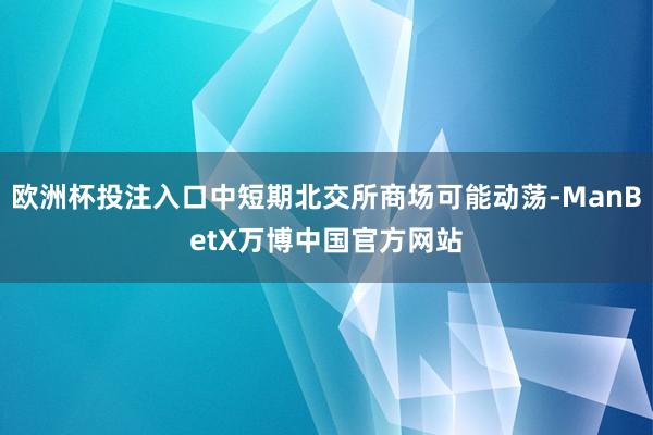 欧洲杯投注入口中短期北交所商场可能动荡-ManBetX万博中国官方网站