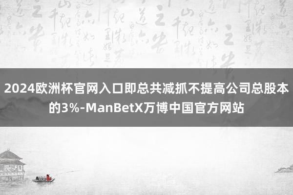 2024欧洲杯官网入口即总共减抓不提高公司总股本的3%-ManBetX万博中国官方网站