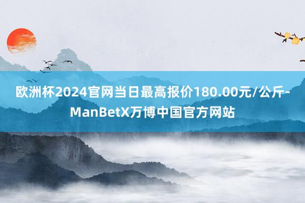 欧洲杯2024官网当日最高报价180.00元/公斤-ManBetX万博中国官方网站