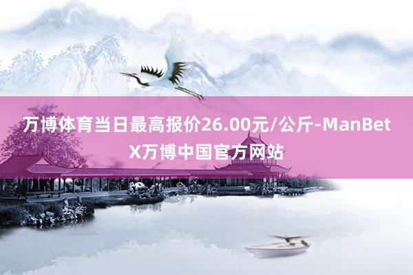 万博体育当日最高报价26.00元/公斤-ManBetX万博中国官方网站