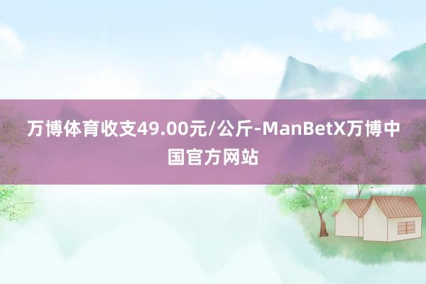 万博体育收支49.00元/公斤-ManBetX万博中国官方网站