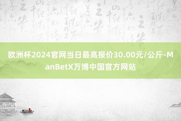 欧洲杯2024官网当日最高报价30.00元/公斤-ManBetX万博中国官方网站