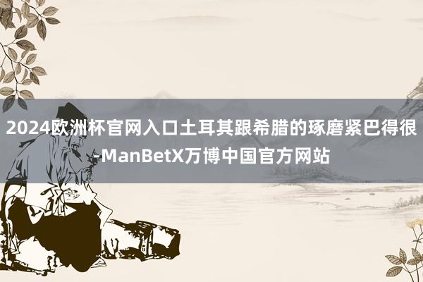 2024欧洲杯官网入口土耳其跟希腊的琢磨紧巴得很-ManBetX万博中国官方网站