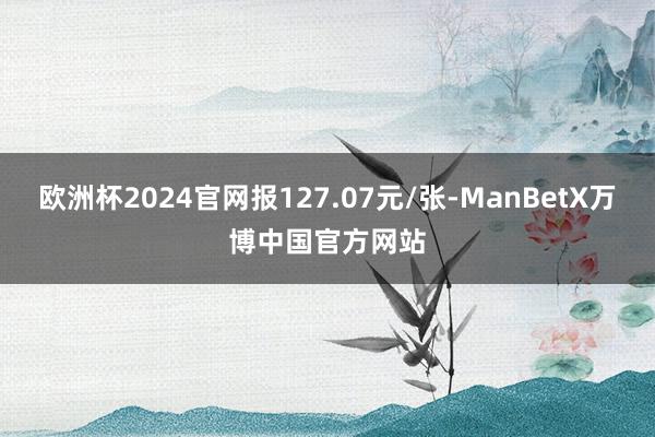 欧洲杯2024官网报127.07元/张-ManBetX万博中国官方网站