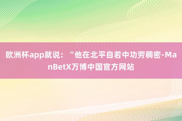 欧洲杯app就说：“他在北平自若中功劳稠密-ManBetX万博中国官方网站