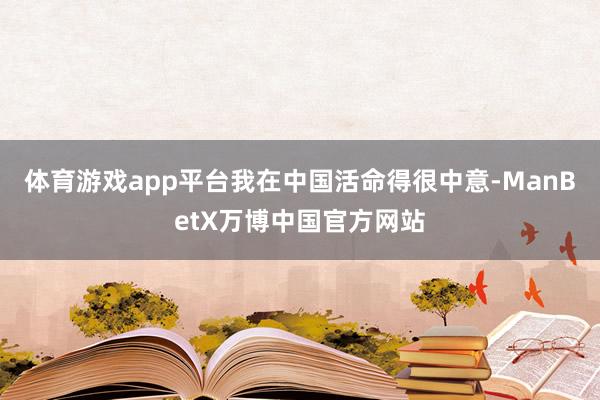 体育游戏app平台我在中国活命得很中意-ManBetX万博中国官方网站