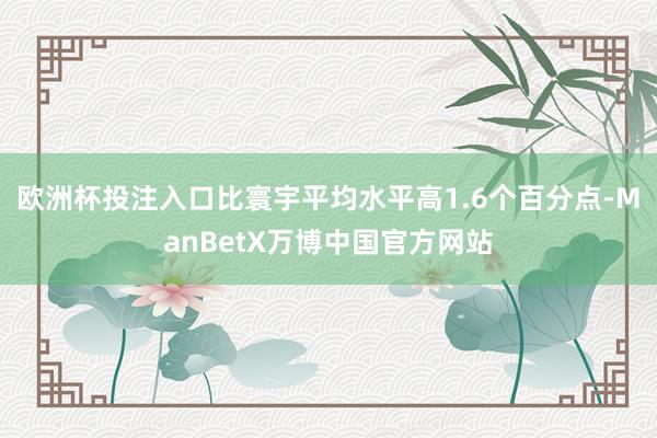 欧洲杯投注入口比寰宇平均水平高1.6个百分点-ManBetX万博中国官方网站