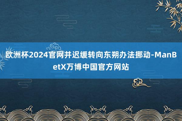 欧洲杯2024官网并迟缓转向东朔办法挪动-ManBetX万博中国官方网站