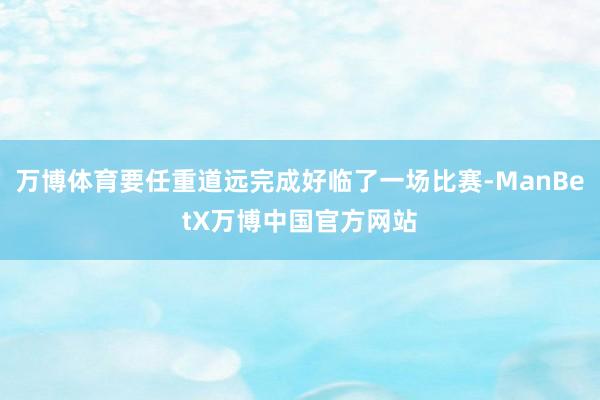 万博体育要任重道远完成好临了一场比赛-ManBetX万博中国官方网站