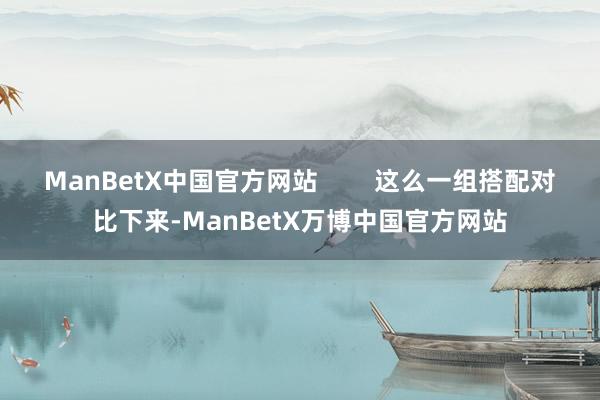 ManBetX中国官方网站        这么一组搭配对比下来-ManBetX万博中国官方网站