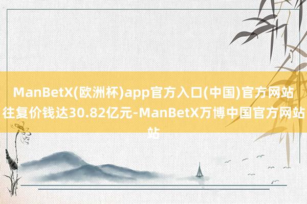 ManBetX(欧洲杯)app官方入口(中国)官方网站往复价钱达30.82亿元-ManBetX万博中国官方网站