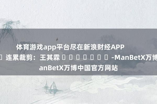 体育游戏app平台尽在新浪财经APP            						连累裁剪：王其霖 							-ManBetX万博中国官方网站