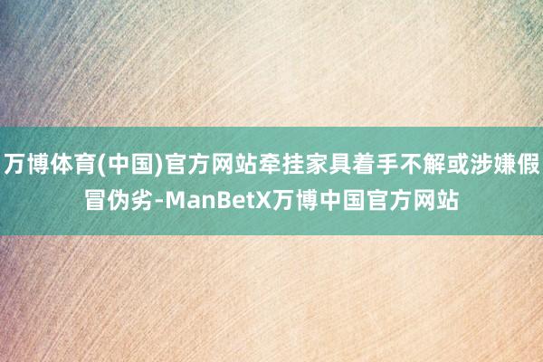 万博体育(中国)官方网站牵挂家具着手不解或涉嫌假冒伪劣-ManBetX万博中国官方网站