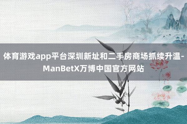 体育游戏app平台深圳新址和二手房商场抓续升温-ManBetX万博中国官方网站