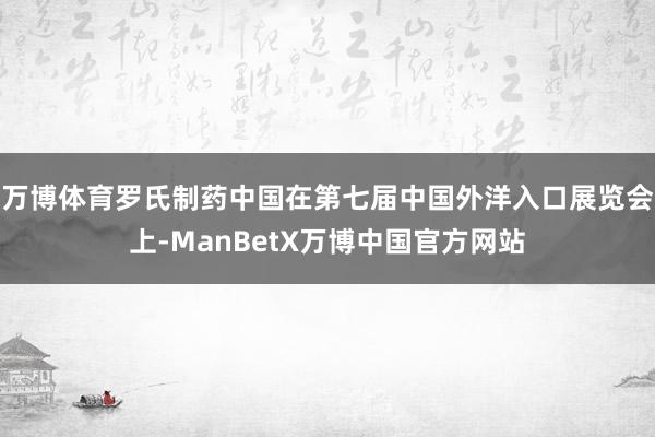 万博体育罗氏制药中国在第七届中国外洋入口展览会上-ManBetX万博中国官方网站