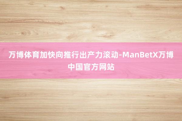 万博体育加快向推行出产力滚动-ManBetX万博中国官方网站