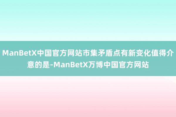 ManBetX中国官方网站市集矛盾点有新变化值得介意的是-ManBetX万博中国官方网站